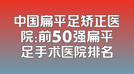 中国扁平足矫正医院：前50强扁平足手术医院排名
