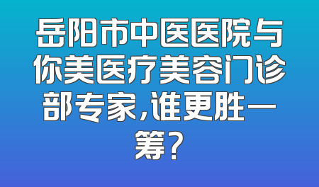岳阳市中医医院与你美医疗美容门诊部专家，谁更胜一筹？