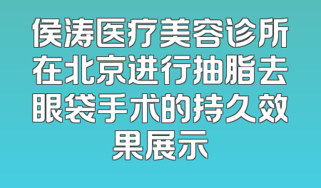 侯涛医疗美容诊所在北京进行抽脂去眼袋手术的持久效果展示