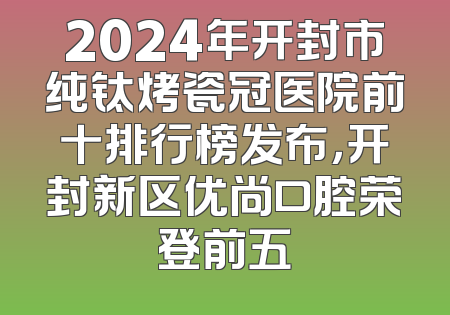 2024年开封市纯钛烤瓷冠医院前十排行榜发布，开封新区优尚口腔荣登前五