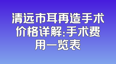 清远市耳再造手术价格详解：手术费用一览表