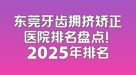 东莞牙齿拥挤矫正医院排名盘点! 2025年排名