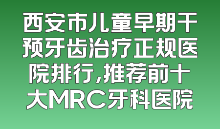 西安市儿童早期干预牙齿治疗正规医院排行，推荐前十大MRC牙科医院