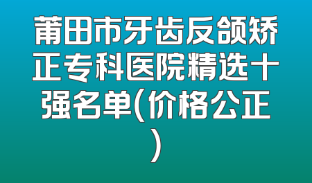 莆田市牙齿反颌矫正专科医院精选十强名单（价格公正）