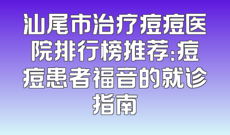 汕尾市治疗痘痘医院排行榜推荐：痘痘患者福音的就诊指南