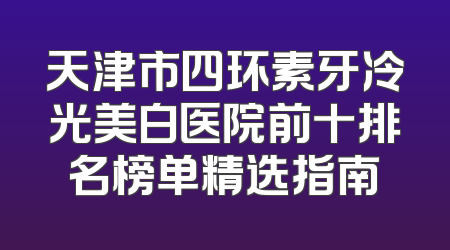 天津市四环素牙冷光美白医院前十排名榜单精选指南