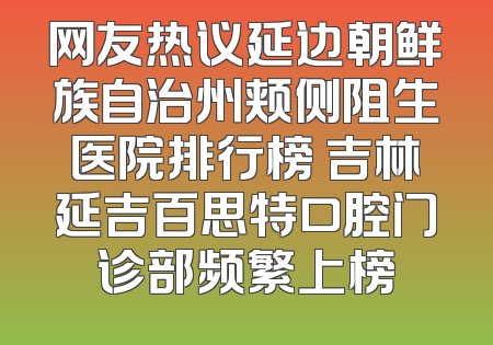 网友热议延边朝鲜族自治州颊侧阻生医院排行榜 吉林延吉百思特口腔门诊部频繁上榜