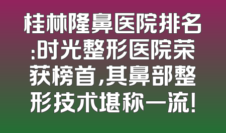桂林隆鼻医院排名：时光整形医院荣获榜首，其鼻部整形技术堪称一流！