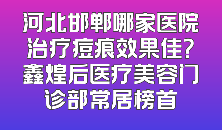 河北邯郸哪家医院治疗痘痕效果佳？鑫煌后医疗美容门诊部常居榜首