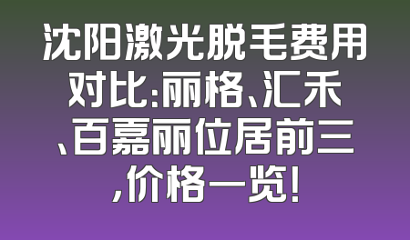 沈阳激光脱毛费用对比：丽格、汇禾、百嘉丽位居前三，价格一览！