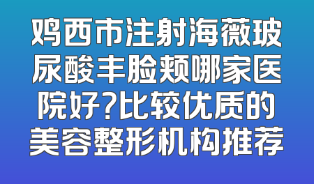 鸡西市注射海薇玻尿酸丰脸颊哪家医院好？比较优质的美容整形机构推荐
