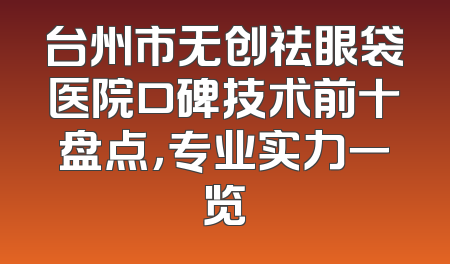 台州市无创祛眼袋医院口碑技术前十盘点，专业实力一览