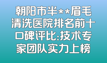 朝阳市半**眉毛清洗医院排名前十口碑评比：技术专家团队实力上榜