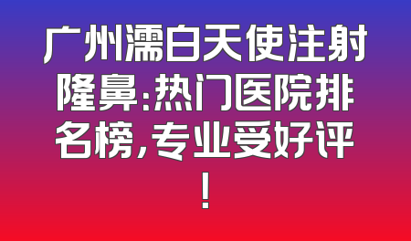 广州濡白天使注射隆鼻：热门医院排名榜，专业受好评！