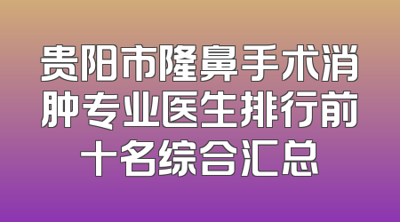 贵阳市隆鼻手术消肿专业医生排行前十名综合汇总