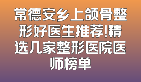 常德安乡上颌骨整形好医生推荐！精选几家整形医院医师榜单