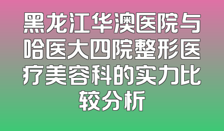 黑龙江华澳医院与哈医大四院整形医疗美容科的实力比较分析