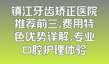镇江牙齿矫正医院推荐前三，费用特色优势详解，专业口腔护理体验