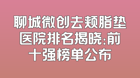 聊城微创去颊脂垫医院排名揭晓：前十强榜单公布
