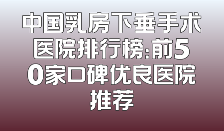中国乳房下垂手术医院排行榜：前50家口碑优良医院推荐