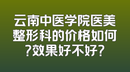 云南中医学院医美整形科的价格如何？效果好不好？