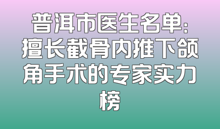 普洱市医生名单：擅长截骨内推下颌角手术的专家实力榜