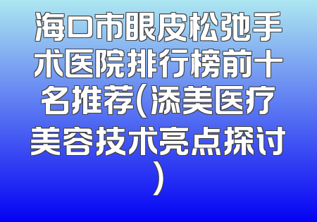 海口市眼皮松弛手术医院排行榜前十名推荐（添美医疗美容技术亮点探讨）