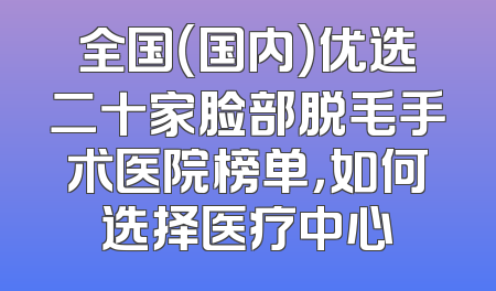 全国（国内）优选二十家脸部脱毛手术医院榜单，如何选择医疗中心