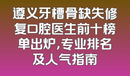 遵义牙槽骨缺失修复口腔医生前十榜单出炉，专业排名及人气指南