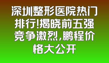 深圳整形医院热门排行！揭晓前五强竞争激烈，鹏程价格大公开