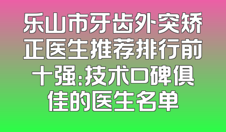 乐山市牙齿外突矫正医生推荐排行前十强：技术口碑俱佳的医生名单