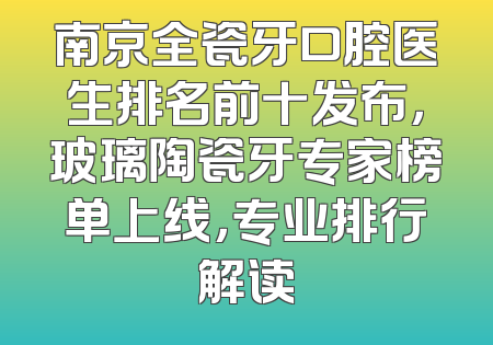 南京全瓷牙口腔医生排名前十发布，玻璃陶瓷牙专家榜单上线，专业排行解读