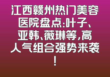 江西赣州热门美容医院盘点：叶子、亚韩、薇琳等，高人气组合强势来袭！