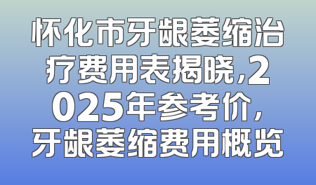 怀化市牙龈萎缩治疗费用表揭晓，2025年参考价，牙龈萎缩费用概览