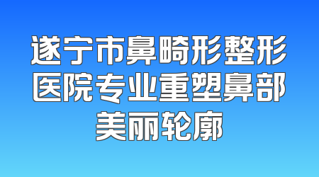 遂宁市鼻畸形整形医院专业重塑鼻部美丽轮廓