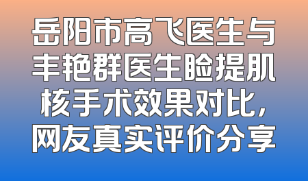 岳阳市高飞医生与丰艳群医生睑提肌核手术效果对比，网友真实评价分享