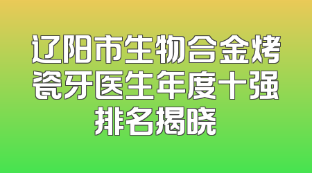 辽阳市生物合金烤瓷牙医生年度十强排名揭晓