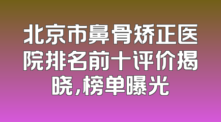 北京市鼻骨矫正医院排名前十评价揭晓，榜单曝光
