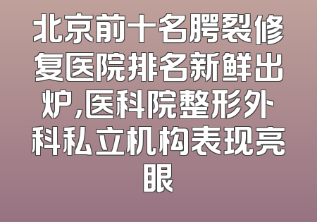 北京前十名腭裂修复医院排名新鲜出炉，医科院整形外科私立机构表现亮眼