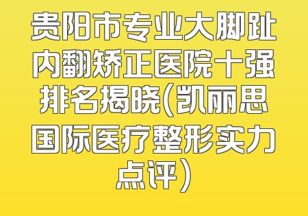 贵阳市专业大脚趾内翻矫正医院十强排名揭晓（凯丽思国际医疗整形实力点评）