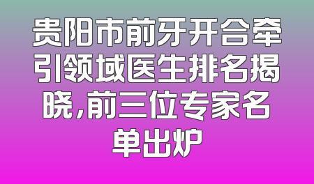 贵阳市前牙开合牵引领域医生排名揭晓，前三位专家名单出炉