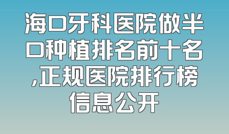 海口牙科医院做半口种植排名前十名，正规医院排行榜信息公开