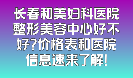 长春和美妇科医院整形美容中心好不好？价格表和医院信息速来了解！