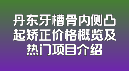 丹东牙槽骨内侧凸起矫正价格概览及热门项目介绍