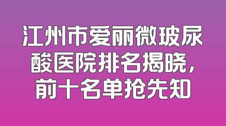 江州市爱丽微玻尿酸医院排名揭晓，前十名单抢先知