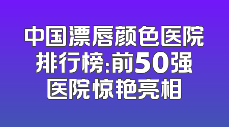 中国漂唇颜色医院排行榜：前50强医院惊艳亮相