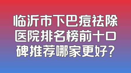 临沂市下巴痘祛除医院排名榜前十口碑推荐哪家更好？