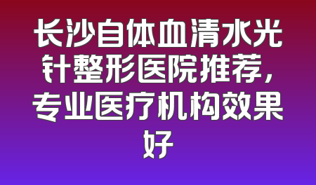 长沙自体血清水光针整形医院推荐，专业医疗机构效果好