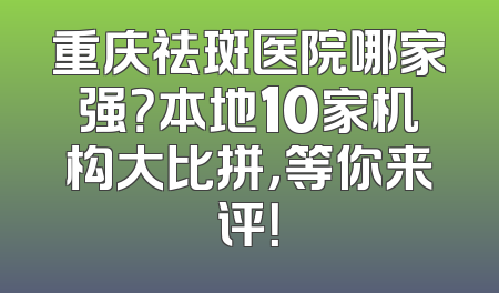 重庆祛斑医院哪家强？本地10家机构大比拼，等你来评！