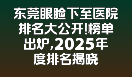 东莞眼睑下至医院排名大公开！榜单出炉，2025年度排名揭晓